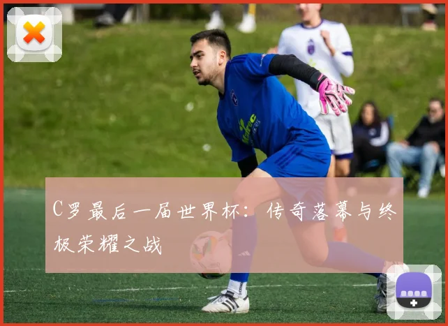 C罗最后一届世界杯：传奇落幕与终极荣耀之战