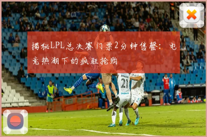 揭秘LPL总决赛门票2分钟售罄:电竞热潮下的疯狂抢购