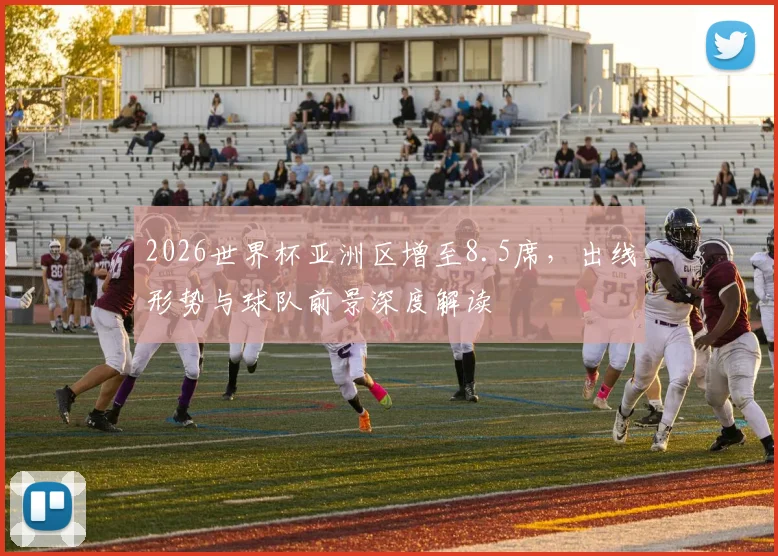 2026世界杯亚洲区增至8.5席，出线形势与球队前景深度解读