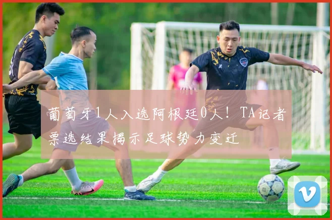 葡萄牙1人入选阿根廷0人!TA记者票选结果揭示足球势力变迁