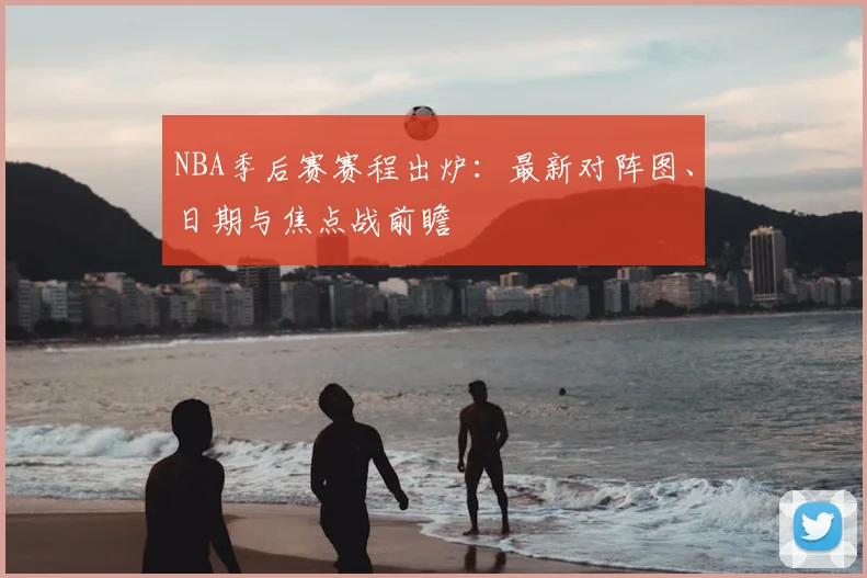 NBA季后赛赛程出炉：最新对阵图、日期与焦点战前瞻