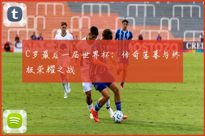 C罗最后一届世界杯：传奇落幕与终极荣耀之战