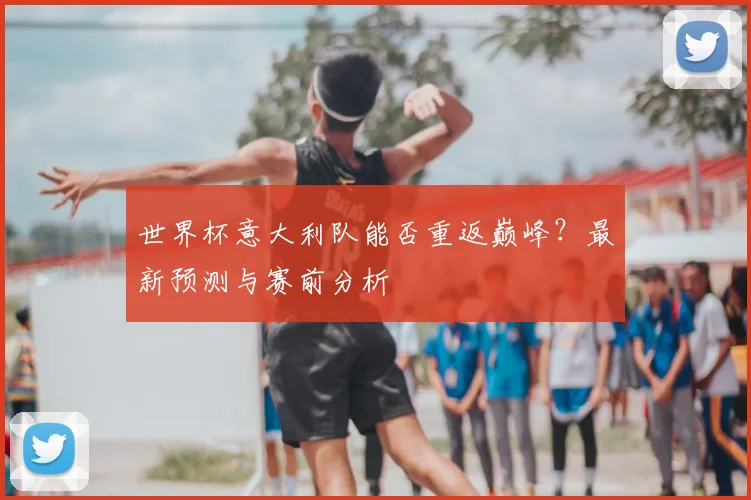 世界杯意大利队能否重返巅峰？最新预测与赛前分析