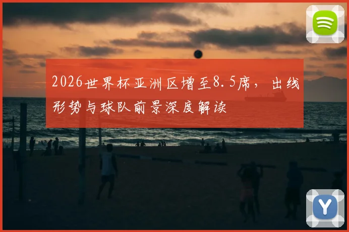 2026世界杯亚洲区增至8.5席，出线形势与球队前景深度解读