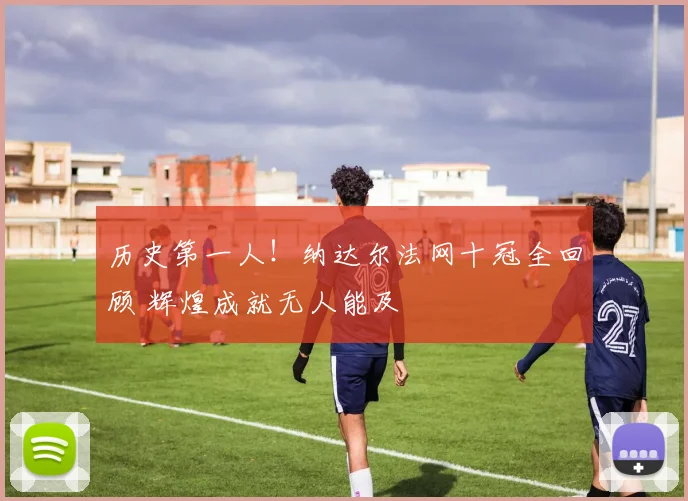 历史第一人！纳达尔法网十冠全回顾 辉煌成就无人能及