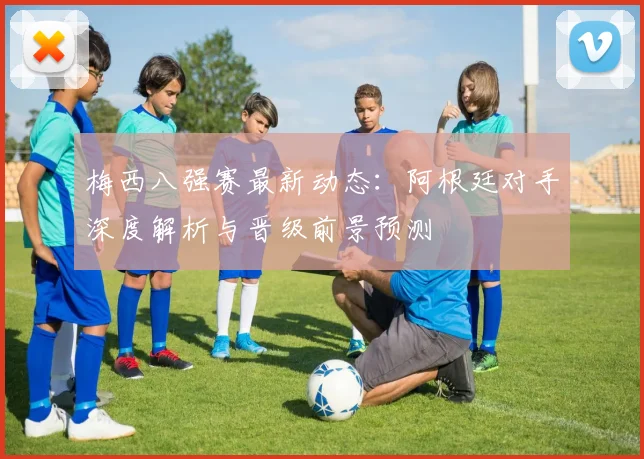 梅西八强赛最新动态：阿根廷对手深度解析与晋级前景预测