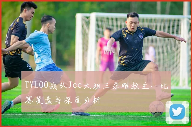 TYLOO战队Jee大狙三杀难救主,比赛复盘与深度分析