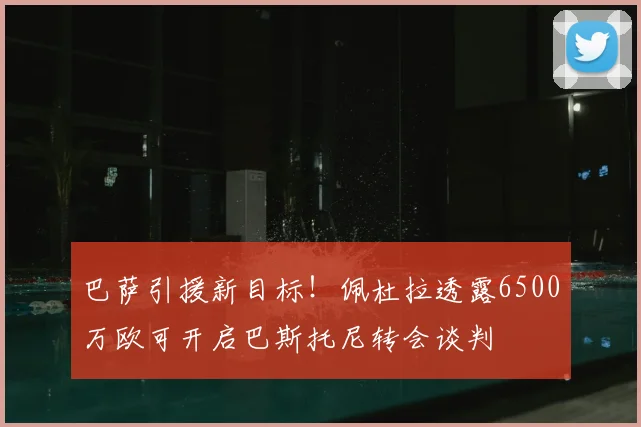 巴萨引援新目标！佩杜拉透露6500万欧可开启巴斯托尼转会谈判