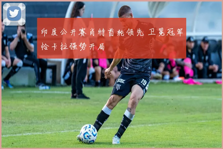 印度公开赛肖特首轮领先 卫冕冠军恰卡拉强势开局