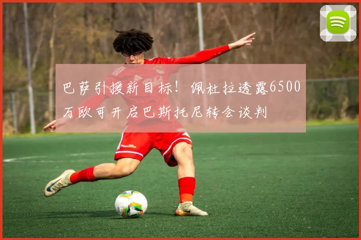 巴萨引援新目标！佩杜拉透露6500万欧可开启巴斯托尼转会谈判