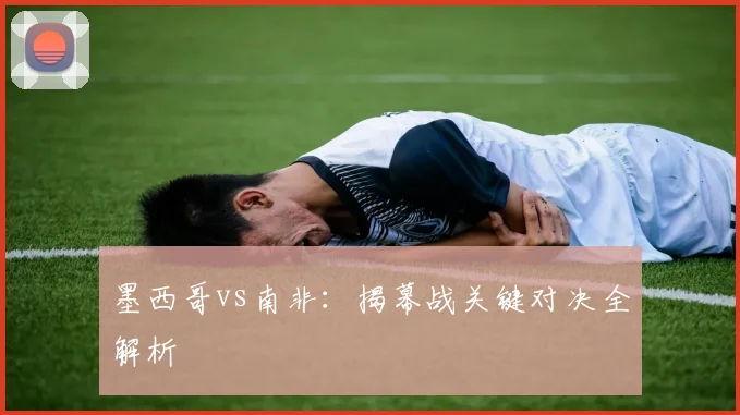 墨西哥vs南非：揭幕战关键对决全解析