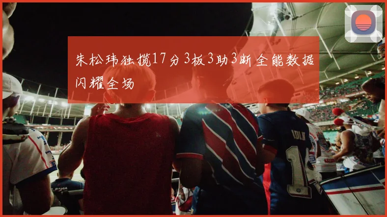 朱松玮独揽17分3板3助3断全能数据闪耀全场